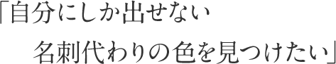 「自分にしか出せない名刺代わりの色を見つけたい」 