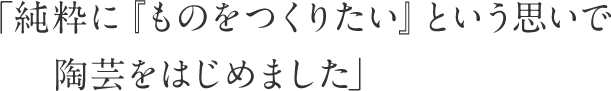 「純粋に『ものをつくりたい』という思いで陶芸をはじめました」