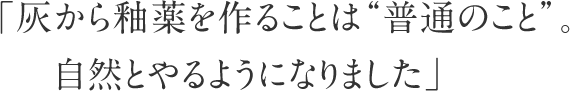 「灰から釉薬を作ることは”普通のこと”。自然とやるようになりました」