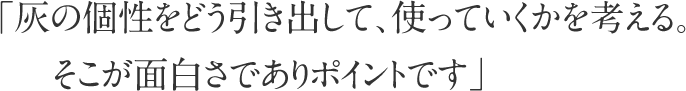 「灰の個性をどう引き出して、使っていくかを考える。そこが面白さでありポイントです」