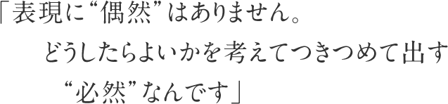 「表現に”偶然”はありません。どうしたらよいかを考えてつきつめて出す”必然”なんです」