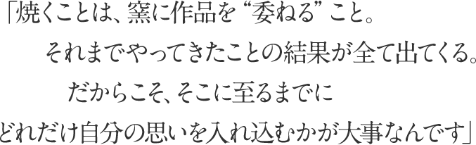 「焼くことは、窯に作品を”委ねる”こと。それまでやってきたことの結果が全て出てくる。
							だからこそ、そこに至るまでにどれだけ自分の思いを入れ込むかが大事なんです」