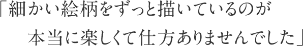 「細かい絵柄をずっと描いているのが本当に楽しくて仕方ありませんでした」