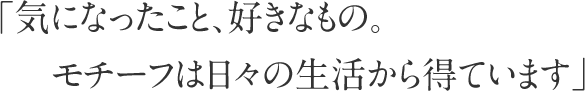 「気になったこと、好きなもの。モチーフは日々の生活から得ています」