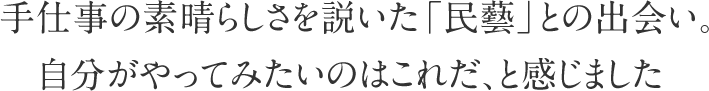 手仕事の素晴らしさを説いた「民藝」との出会い。自分がやってみたいのはこれだ、と感じました