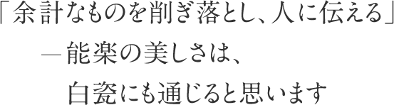 「余計なものを削ぎ落とし、人に伝える」― 能楽の美しさは、白瓷にも通じると思います