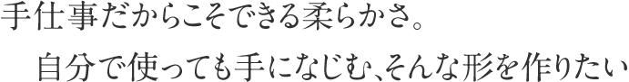 手仕事だからこそできる柔らかさ。自分で使っても手になじむ、そんな形を作りたい