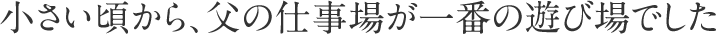 小さい頃から、父の仕事場が一番の遊び場でした