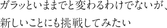 ガラッといままでと変わるわけではないが、新しいことにも挑戦してみたい