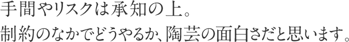 手間やリスクは承知の上。制約のなかでどうやるか、陶芸の面白さだと思います。