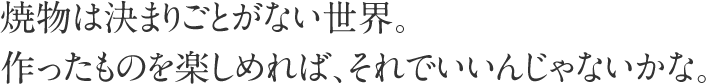 焼物は決まりごとがない世界。
作ったものを楽しめれば、それでいいんじゃないかな。